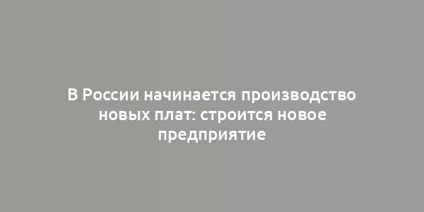 В России начинается производство новых плат: строится новое предприятие