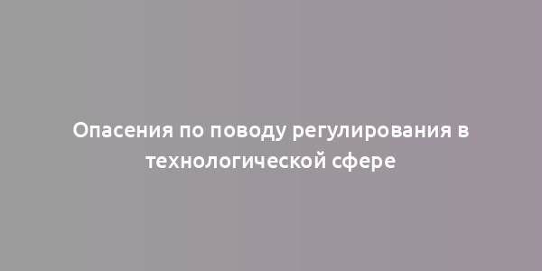 Опасения по поводу регулирования в технологической сфере