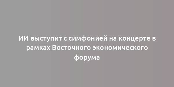 ИИ выступит с симфонией на концерте в рамках Восточного экономического форума