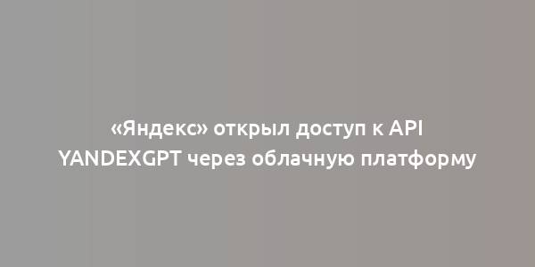 «Яндекс» открыл доступ к API YandexGPT через облачную платформу