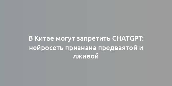 В Китае могут запретить ChatGPT: нейросеть признана предвзятой и лживой