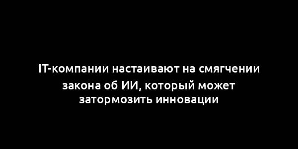 IT-компании настаивают на смягчении закона об ИИ, который может затормозить инновации