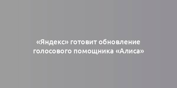 «Яндекс» готовит обновление голосового помощника «Алиса»