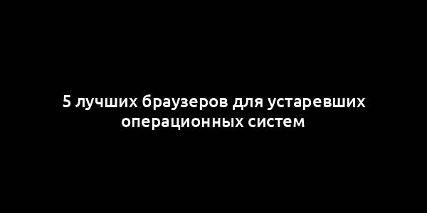 5 лучших браузеров для устаревших операционных систем