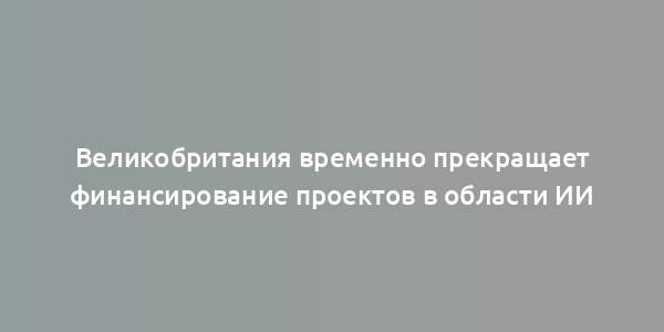 Великобритания временно прекращает финансирование проектов в области ИИ