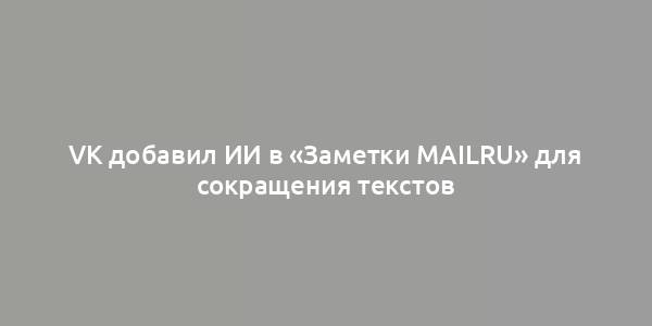 VK добавил ИИ в «Заметки Mailru» для сокращения текстов