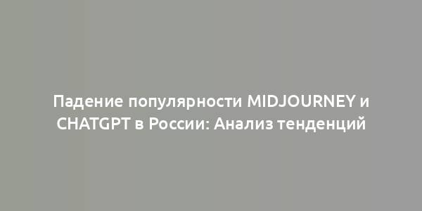 Падение популярности Midjourney и ChatGPT в России: Анализ тенденций