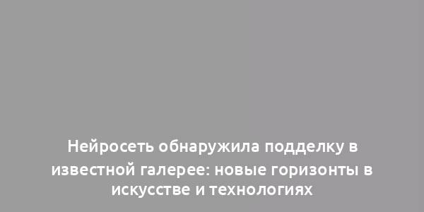 Нейросеть обнаружила подделку в известной галерее: новые горизонты в искусстве и технологиях