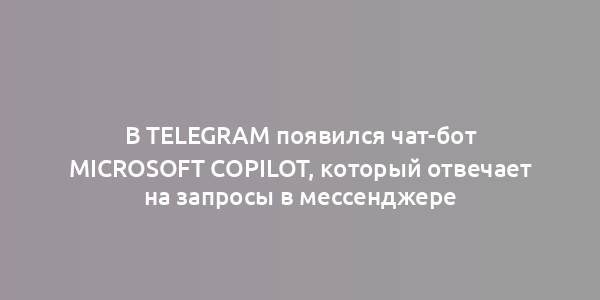 В Telegram появился чат-бот Microsoft Copilot, который отвечает на запросы в мессенджере