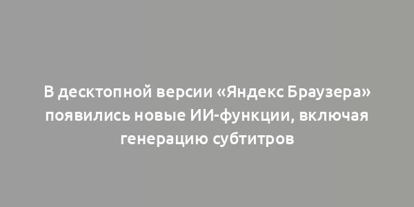 В десктопной версии «Яндекс Браузера» появились новые ИИ-функции, включая генерацию субтитров