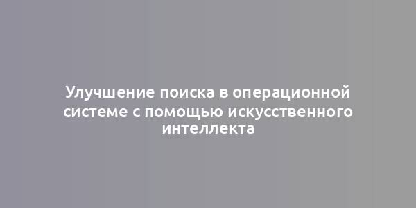 Улучшение поиска в операционной системе с помощью искусственного интеллекта