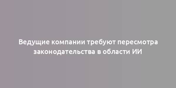 Ведущие компании требуют пересмотра законодательства в области ИИ