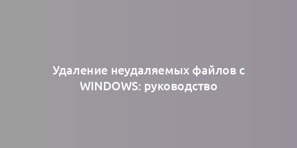 Удаление неудаляемых файлов с Windows: руководство