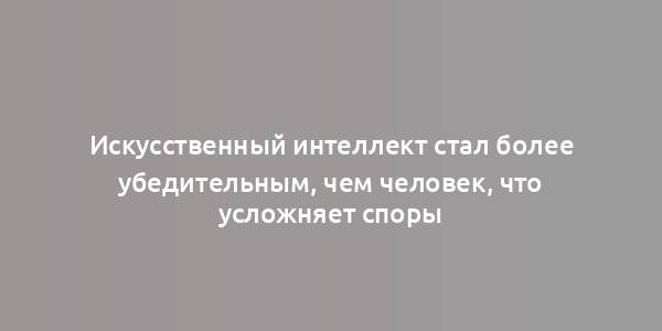 Искусственный интеллект стал более убедительным, чем человек, что усложняет споры