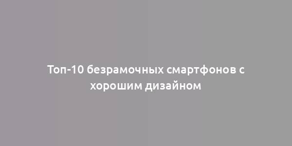 Топ-10 безрамочных смартфонов с хорошим дизайном