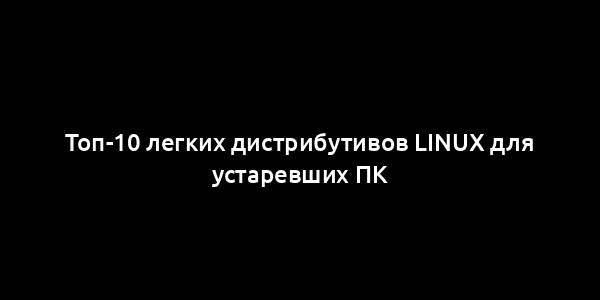 Топ-10 легких дистрибутивов Linux для устаревших ПК