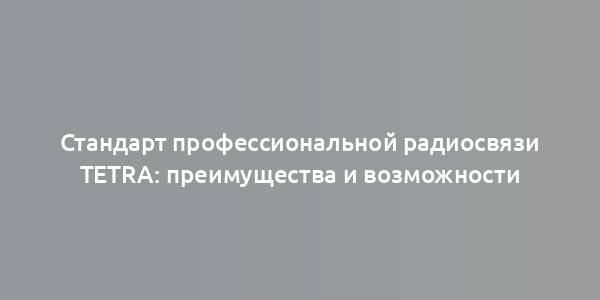 Стандарт профессиональной радиосвязи TETRA: преимущества и возможности