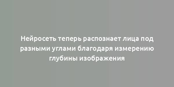 Нейросеть теперь распознает лица под разными углами благодаря измерению глубины изображения