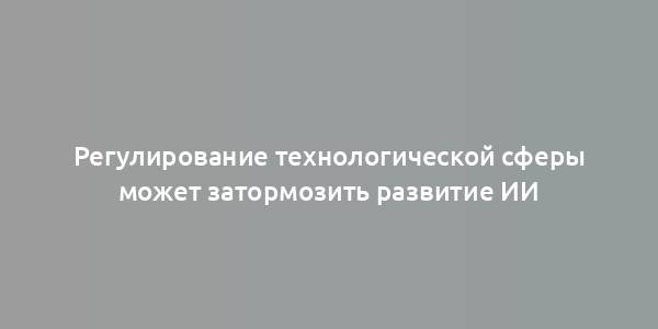 Регулирование технологической сферы может затормозить развитие ИИ