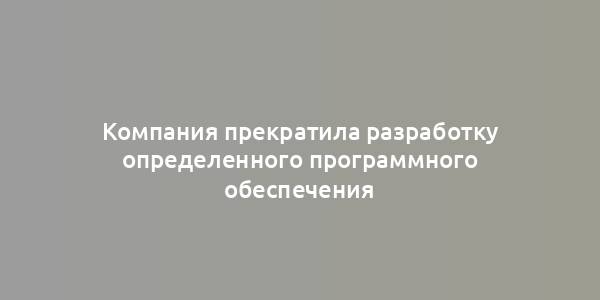 Компания прекратила разработку определенного программного обеспечения