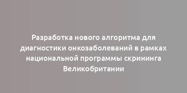 Разработка нового алгоритма для диагностики онкозаболеваний в рамках национальной программы скрининга Великобритании