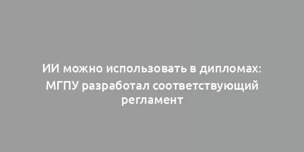 ИИ можно использовать в дипломах: МГПУ разработал соответствующий регламент