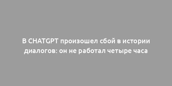 В ChatGPT произошел сбой в истории диалогов: он не работал четыре часа