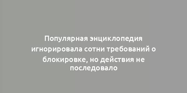 Популярная энциклопедия игнорировала сотни требований о блокировке, но действия не последовало