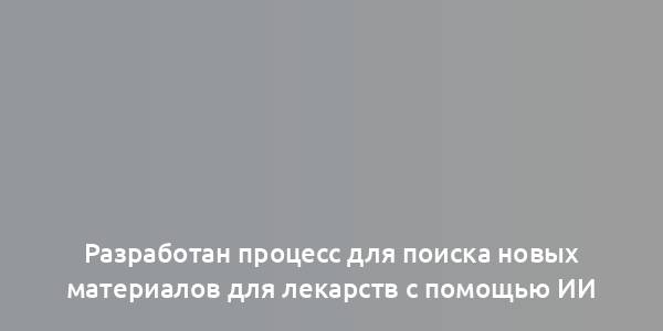 Разработан процесс для поиска новых материалов для лекарств с помощью ИИ